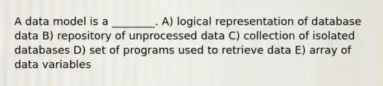 A data model is a ________. A) logical representation of database data B) repository of unprocessed data C) collection of isolated databases D) set of programs used to retrieve data E) array of data variables