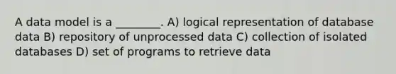 A data model is a ________. A) logical representation of database data B) repository of unprocessed data C) collection of isolated databases D) set of programs to retrieve data