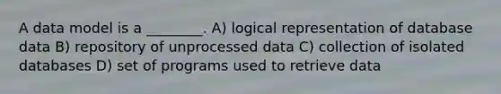 A data model is a ________. A) logical representation of database data B) repository of unprocessed data C) collection of isolated databases D) set of programs used to retrieve data