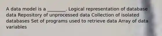 A data model is a ________. Logical representation of database data Repository of unprocessed data Collection of isolated databases Set of programs used to retrieve data Array of data variables