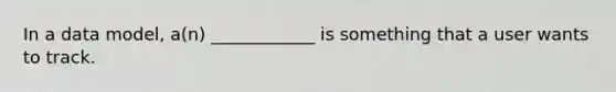 In a data model, a(n) ____________ is something that a user wants to track.