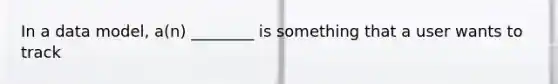 In a data model, a(n) ________ is something that a user wants to track