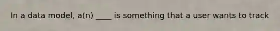 In a data model, a(n) ____ is something that a user wants to track