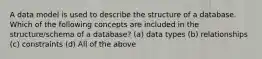 A data model is used to describe the structure of a database. Which of the following concepts are included in the structure/schema of a database? (a) data types (b) relationships (c) constraints (d) All of the above