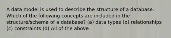 A data model is used to describe the structure of a database. Which of the following concepts are included in the structure/schema of a database? (a) data types (b) relationships (c) constraints (d) All of the above