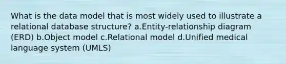 What is the data model that is most widely used to illustrate a relational database structure? a.Entity-relationship diagram (ERD) b.Object model c.Relational model d.Unified medical language system (UMLS)