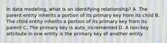 In data modeling, what is an identifying relationship? A. The parent entity inherits a portion of its primary key from its child B. The child entity inherits a portion of its primary key from its parent C. The primary key is auto_incremented D. A non-key attribute in one entity is the primary key of another entity