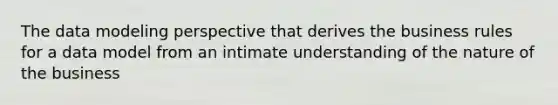 The data modeling perspective that derives the business rules for a data model from an intimate understanding of the nature of the business