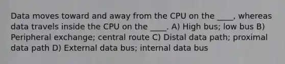 Data moves toward and away from the CPU on the ____, whereas data travels inside the CPU on the ____. A) High bus; low bus B) Peripheral exchange; central route C) Distal data path; proximal data path D) External data bus; internal data bus