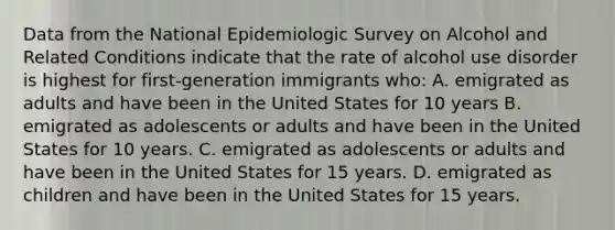 Data from the National Epidemiologic Survey on Alcohol and Related Conditions indicate that the rate of alcohol use disorder is highest for first-generation immigrants who: A. emigrated as adults and have been in the United States for 10 years B. emigrated as adolescents or adults and have been in the United States for 10 years. C. emigrated as adolescents or adults and have been in the United States for 15 years. D. emigrated as children and have been in the United States for 15 years.