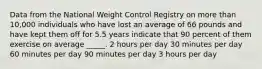 Data from the National Weight Control Registry on more than 10,000 individuals who have lost an average of 66 pounds and have kept them off for 5.5 years indicate that 90 percent of them exercise on average _____. 2 hours per day 30 minutes per day 60 minutes per day 90 minutes per day 3 hours per day