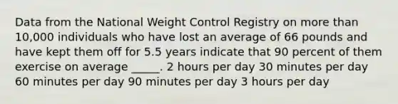 Data from the National Weight Control Registry on more than 10,000 individuals who have lost an average of 66 pounds and have kept them off for 5.5 years indicate that 90 percent of them exercise on average _____. 2 hours per day 30 minutes per day 60 minutes per day 90 minutes per day 3 hours per day