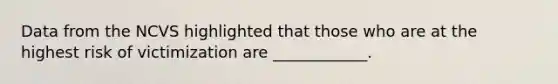 Data from the NCVS highlighted that those who are at the highest risk of victimization are ____________.