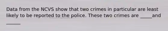 Data from the NCVS show that two crimes in particular are least likely to be reported to the police. These two crimes are _____and ______