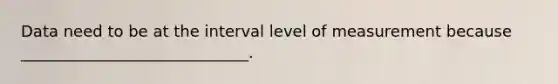 Data need to be at the interval level of measurement because _____________________________.