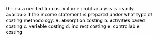 the data needed for cost volume profit analysis is readily available if the income statement is prepared under what type of costing methodology: a. absorption costing b. activities based costing c. variable costing d. indirect costing e. controllable costing