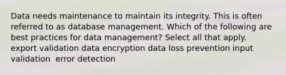 Data needs maintenance to maintain its integrity. This is often referred to as database management. Which of the following are best practices for data management?​ Select all that apply. export validation​ data encryption​ data loss prevention​ input validation ​ error detection​