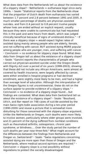 What does data from the Netherlands tell us about the existence of a slippery slope? ⁃ Netherlands = euthanasia legal since early 1990s. ⁃ Seale: "Statistical reports from the Netherlands show that the proportion of Dutch death from euthanasia has varied between 1.7 percent and 2.6 percent between 1991 and 2005. A much smaller percentage of deaths are physician-assisted suicides, and from 0.4 percent to 0.8 percent involve people whose lives are ended without an explicit request, usually because they were unable to communicate but had requested this in the past and were hours from death, which was judged clinically beneficial because of signs of unrelieved distress." ⁃ If there was a slippery slope = would expect higher rates of assisted dying mainly among people who are elderly, female, and not suffering with cancer. BUT assisted dying MORE popular among people who are younger, men, and suffering with cancer. ⁃ Conclusion = no evidence for slippery slope found. What does data from Oregon tell us about the existence of a slippery slope? ⁃ Seale: "Ganzini reports the characteristics of people who carried out physician-assisted suicide under the Oregon Death with Dignity Act over a period of six years (1998-2003), showing that these did not include any African Americans, were almost all covered by health insurance, were largely affected by cancer, were either enrolled in hospice programs or had declined enrollment, were slightly more likely to be men, and had a higher than average level of education. Although the interpretation of the Oregon figures is not uncontroversial, these do not on the surface appear to provide evidence of a slippery slope." ⁃ Conclusion = no evidence of a slippery slope found... but findings are contested. What does data from Switzerland tell us about the existence of a slippery slope? ⁃ Seale: "Bosshard, Ulrich, and Bar report on 748 cases of suicide assisted by the main Swiss right-todie association during a ten-year period (1990-2000) and reveal a picture that is somewhat more disturbing for those concerned with the slippery-slope argument. Unlike the Netherlands or Oregon, such deaths were more likely to involve women, particularly where older groups were involved, and 21 percent of the dying suffered from nonfatal conditions such as rheumatoid arthritis, osteoporosis, chronic pain syndrome, or blindness.... Over the study period the number of such deaths per year rose three-fold." What might account for the differences between the findings from Netherlands and Oregon vs. Switzerland? ⁃ Seale: "Swiss regulations concerning assisted dying are more open than those of Oregon and the Netherlands, where medical second opinions are required." ⁃ Conclusion = slippery slope is a real possibility without regulations to protect the socially disadvantaged.