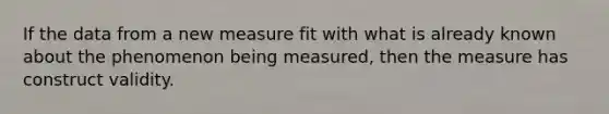 If the data from a new measure fit with what is already known about the phenomenon being measured, then the measure has construct validity.