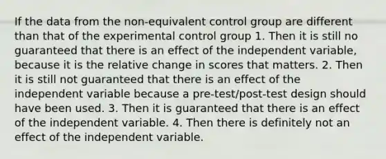 If the data from the non-equivalent control group are different than that of the experimental control group 1. Then it is still no guaranteed that there is an effect of the independent variable, because it is the relative change in scores that matters. 2. Then it is still not guaranteed that there is an effect of the independent variable because a pre-test/post-test design should have been used. 3. Then it is guaranteed that there is an effect of the independent variable. 4. Then there is definitely not an effect of the independent variable.