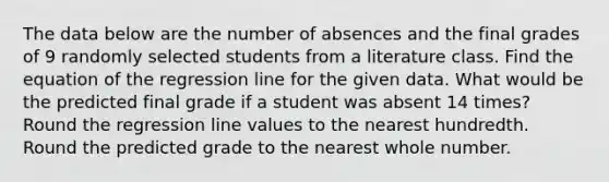 The data below are the number of absences and the final grades of 9 randomly selected students from a literature class. Find the equation of the regression line for the given data. What would be the predicted final grade if a student was absent 14 times? Round the regression line values to the nearest hundredth. Round the predicted grade to the nearest whole number.