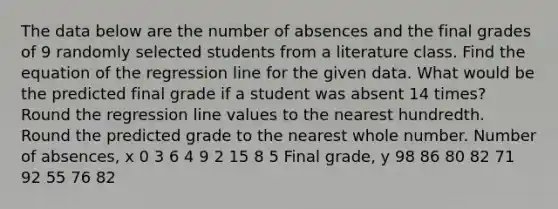 The data below are the number of absences and the final grades of 9 randomly selected students from a literature class. Find the equation of the regression line for the given data. What would be the predicted final grade if a student was absent 14 times? Round the regression line values to the nearest hundredth. Round the predicted grade to the nearest whole number. Number of absences, x 0 3 6 4 9 2 15 8 5 Final grade, y 98 86 80 82 71 92 55 76 82