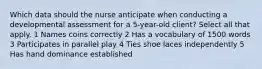 Which data should the nurse anticipate when conducting a developmental assessment for a 5-year-old client? Select all that apply. 1 Names coins correctly 2 Has a vocabulary of 1500 words 3 Participates in parallel play 4 Ties shoe laces independently 5 Has hand dominance established