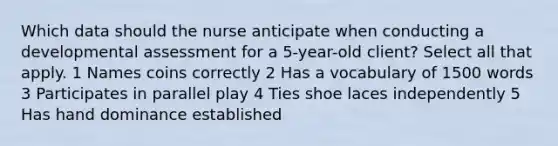 Which data should the nurse anticipate when conducting a developmental assessment for a 5-year-old client? Select all that apply. 1 Names coins correctly 2 Has a vocabulary of 1500 words 3 Participates in parallel play 4 Ties shoe laces independently 5 Has hand dominance established