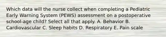 Which data will the nurse collect when completing a Pediatric Early Warning System (PEWS) assessment on a postoperative school-age child? Select all that apply. A. Behavior B. Cardiovascular C. Sleep habits D. Respiratory E. Pain scale