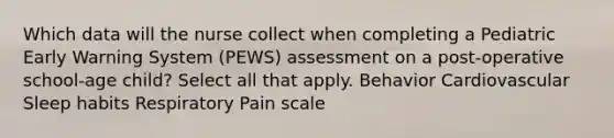 Which data will the nurse collect when completing a Pediatric Early Warning System (PEWS) assessment on a post-operative school-age child? Select all that apply. Behavior Cardiovascular Sleep habits Respiratory Pain scale