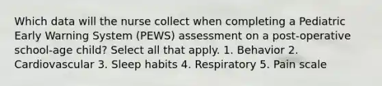 Which data will the nurse collect when completing a Pediatric Early Warning System (PEWS) assessment on a post-operative school-age child? Select all that apply. 1. Behavior 2. Cardiovascular 3. Sleep habits 4. Respiratory 5. Pain scale