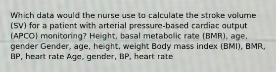 Which data would the nurse use to calculate the stroke volume (SV) for a patient with arterial pressure-based cardiac output (APCO) monitoring? Height, basal metabolic rate (BMR), age, gender Gender, age, height, weight Body mass index (BMI), BMR, BP, heart rate Age, gender, BP, heart rate