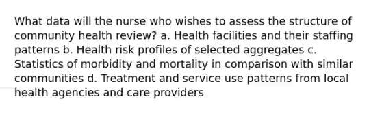 What data will the nurse who wishes to assess the structure of community health review? a. Health facilities and their staffing patterns b. Health risk profiles of selected aggregates c. Statistics of morbidity and mortality in comparison with similar communities d. Treatment and service use patterns from local health agencies and care providers