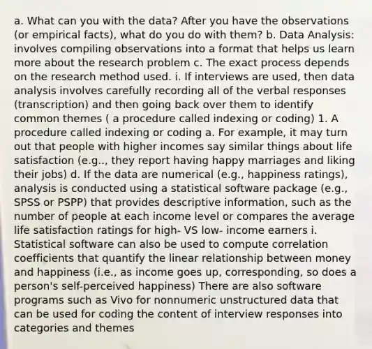 a. What can you with the data? After you have the observations (or empirical facts), what do you do with them? b. Data Analysis: involves compiling observations into a format that helps us learn more about the research problem c. The exact process depends on the research method used. i. If interviews are used, then data analysis involves carefully recording all of the verbal responses (transcription) and then going back over them to identify common themes ( a procedure called indexing or coding) 1. A procedure called indexing or coding a. For example, it may turn out that people with higher incomes say similar things about life satisfaction (e.g.., they report having happy marriages and liking their jobs) d. If the data are numerical (e.g., happiness ratings), analysis is conducted using a statistical software package (e.g., SPSS or PSPP) that provides descriptive information, such as the number of people at each income level or compares the average life satisfaction ratings for high- VS low- income earners i. Statistical software can also be used to compute correlation coefficients that quantify the linear relationship between money and happiness (i.e., as income goes up, corresponding, so does a person's self-perceived happiness) There are also software programs such as Vivo for nonnumeric unstructured data that can be used for coding the content of interview responses into categories and themes