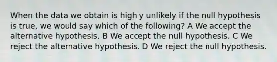 When the data we obtain is highly unlikely if the null hypothesis is true, we would say which of the following? A We accept the alternative hypothesis. B We accept the null hypothesis. C We reject the alternative hypothesis. D We reject the null hypothesis.