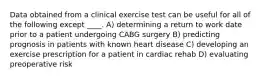 Data obtained from a clinical exercise test can be useful for all of the following except ____. A) determining a return to work date prior to a patient undergoing CABG surgery B) predicting prognosis in patients with known heart disease C) developing an exercise prescription for a patient in cardiac rehab D) evaluating preoperative risk