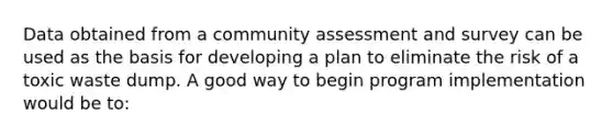 Data obtained from a community assessment and survey can be used as the basis for developing a plan to eliminate the risk of a toxic waste dump. A good way to begin program implementation would be to: