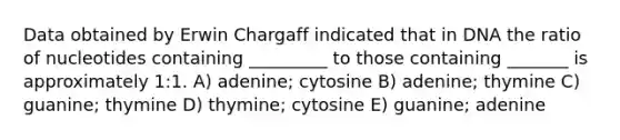 Data obtained by Erwin Chargaff indicated that in DNA the ratio of nucleotides containing _________ to those containing _______ is approximately 1:1. A) adenine; cytosine B) adenine; thymine C) guanine; thymine D) thymine; cytosine E) guanine; adenine