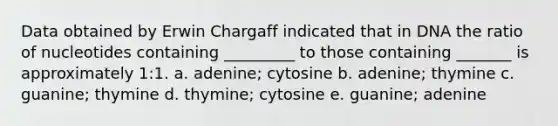 Data obtained by Erwin Chargaff indicated that in DNA the ratio of nucleotides containing _________ to those containing _______ is approximately 1:1. a. adenine; cytosine b. adenine; thymine c. guanine; thymine d. thymine; cytosine e. guanine; adenine