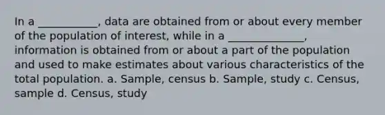 In a ___________, data are obtained from or about every member of the population of interest, while in a ______________, information is obtained from or about a part of the population and used to make estimates about various characteristics of the total population. a. Sample, census b. Sample, study c. Census, sample d. Census, study