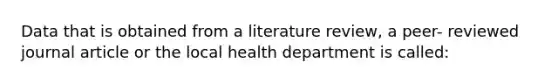 Data that is obtained from a literature review, a peer- reviewed journal article or the local health department is called: