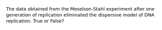 The data obtained from the Meselson-Stahl experiment after one generation of replication eliminated the dispersive model of <a href='https://www.questionai.com/knowledge/kofV2VQU2J-dna-replication' class='anchor-knowledge'>dna replication</a>. True or False?