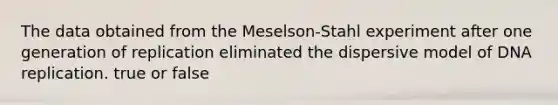 The data obtained from the Meselson-Stahl experiment after one generation of replication eliminated the dispersive model of DNA replication. true or false