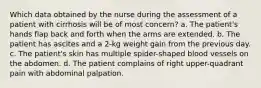 Which data obtained by the nurse during the assessment of a patient with cirrhosis will be of most concern? a. The patient's hands flap back and forth when the arms are extended. b. The patient has ascites and a 2-kg weight gain from the previous day. c. The patient's skin has multiple spider-shaped blood vessels on the abdomen. d. The patient complains of right upper-quadrant pain with abdominal palpation.