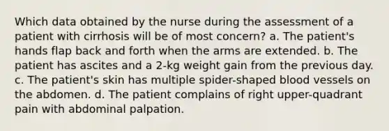 Which data obtained by the nurse during the assessment of a patient with cirrhosis will be of most concern? a. The patient's hands flap back and forth when the arms are extended. b. The patient has ascites and a 2-kg weight gain from the previous day. c. The patient's skin has multiple spider-shaped blood vessels on the abdomen. d. The patient complains of right upper-quadrant pain with abdominal palpation.