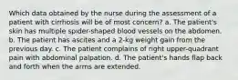 Which data obtained by the nurse during the assessment of a patient with cirrhosis will be of most concern? a. The patient's skin has multiple spider-shaped blood vessels on the abdomen. b. The patient has ascites and a 2-kg weight gain from the previous day. c. The patient complains of right upper-quadrant pain with abdominal palpation. d. The patient's hands flap back and forth when the arms are extended.