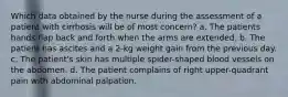 Which data obtained by the nurse during the assessment of a patient with cirrhosis will be of most concern? a. The patients hands flap back and forth when the arms are extended. b. The patient has ascites and a 2-kg weight gain from the previous day. c. The patient's skin has multiple spider-shaped blood vessels on the abdomen. d. The patient complains of right upper-quadrant pain with abdominal palpation.