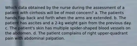 Which data obtained by the nurse during the assessment of a patient with cirrhosis will be of most concern? a. The patients hands flap back and forth when the arms are extended. b. The patient has ascites and a 2-kg weight gain from the previous day. c. The patient's skin has multiple spider-shaped blood vessels on the abdomen. d. The patient complains of right upper-quadrant pain with abdominal palpation.