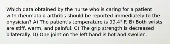 Which data obtained by the nurse who is caring for a patient with rheumatoid arthritis should be reported immediately to the physician? A) The patient's temperature is 99.4° F. B) Both wrists are stiff, warm, and painful. C) The grip strength is decreased bilaterally. D) One joint on the left hand is hot and swollen.