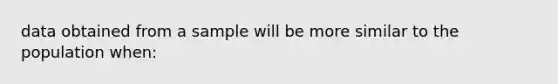 data obtained from a sample will be more similar to the population when: